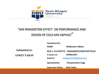 “MIX PARAMETERS EFFECT ON PERFORMANCE AND
DESIGN OF COLD MIX ASPHALT”
Submitted By:
NAME Mubbasher Abbass
ROLL NO/ERPNO 18320360222/18FOETMTTE210
Contact no 9149611875
Email id mubbasher97@gmail.com
Specialization Transportation Engg
Supervisor Name Ankit Yadav
Submitted to:
ANKIT YADAV
 