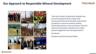 TSXV:MUN
“Over last 20 years of exploration, Mundoro has
pursued strong governance coupled with
environmental and social standards within all the
jurisdictions in which we operate, building
relationships based on trust and respect, and work
with local communities and partners to create
positive engagement and new opportunities.”
Teo Dechev
President and Chief Executive Officer
13
Our Approach to Responsible Mineral Development
 