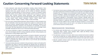 TSXV:MUN
• Certain statements made during this presentation, including, without limitation, those
concerning the economic outlook for the resource exploration industry, expectations
regarding metal prices, growth prospects and the outlook of Mundoro’s operations,
including the successful definition of mineral resources or reserves on Mundoro’s Serbian
exploration projects, and its ability to raise the capital resources necessary to execute its
business plan, constitute ‘forward looking information’ under applicable securities
legislation. These types of statements are generally identified by words or expressions such
as “may”, “would”, “could”, “should”, “anticipate'', “believe'', “intend”, “expect”, “plan”,
“potential”, “estimate”, “budget'', “outlook'', “target” or other terminology.
• By its very nature, forward-looking information requires Mundoro to make assumptions that
may not materialize or that may not be accurate and is subject to a variety of risks, both
known and unknown. Although Mundoro believes that the expectations reflected in the
forward-looking information contained in this presentation are reasonable, no assurance
can be given that these expectations will prove to have been correct. Accordingly, results
could differ materially from those set out in the forward-looking information.
• The business of Mundoro is subject to considerable risks related to the fluctuation of metal
prices, risks and dangers inherent in mining, competition with other mining companies, and
doing business in Serbia, Bulgaria, Mexico, China.
• The targets expressed throughout this presentation are based on Mundoro’s assessment of
the geological data currently available and are conceptual in nature. There has been
insufficient exploration with respect to these targets to define any estimates of quantities.
There is no guarantee that reserves under section 2.3 of NI 43-101 will be delineated
through additional exploration.
• The forward-looking information contained in this presentation is made as of the date of this
presentation and, except as required by applicable law, Mundoro does not undertake any
obligation to update publicly or to revise any of the included forward-looking information to
reflect events or circumstances after today’s date or to reflect the occurrence of
unanticipated events.
• The historical mineral resource estimates at Radka and Red Hill are derived from prior data
and reports prepared by the National Geological Survey and held in the Bulgarian National
Geological Fund. The company is not currently able to confirm the dates of the estimates or
the key assumptions, methods and parameters used to prepare them. At this time,
Mundoro is not able to determine the reliability of the resource estimates with reference to
the standards applicable to CIM-compliant resource estimates, although expects that
additional exploration work will be required to enable Mundoro to report some or all of the
mineralized material in conformity with CIM resource estimate categories. A Qualified
Person has not done sufficient work to classify the historical estimates as current mineral
resources or mineral reserves and the issuer is not treating the historical estimates as
current mineral resources or mineral reserves.
•
National Instrument 43-101 – Technical Disclosure:
• The technical report described herein on the Borsko Jezero Property was prepared by D.
Power-Fardy, P.Geol., EurGeol., Senior Geologist, Watts, Griffis and MCOuat Limited,
"Qualified Persons" as defined by NI43-101.
• The information contained in the studies reflects various technical and economic conditions
at the time of writing that can change significantly over relatively short periods of time.
There can be no assurance that the potential results contained in the studies will be realized.
• NI43-101 compliant technical reports for Mundoro’s properties have been filed on the
SEDAR website at www.sedar.com.
2
Caution Concerning Forward-Looking Statements
 