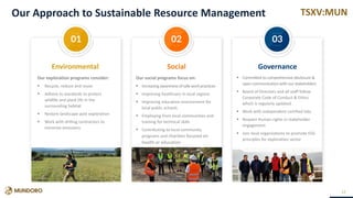TSXV:MUNOur Approach to Sustainable Resource Management
12
Our exploration programs consider:
 Recycle, reduce and reuse
 Adhere to standards to protect
wildlife and plant life in the
surrounding habitat
 Restore landscape post exploration
 Work with drilling contractors to
minimize emissions
Our social programs focus on:
 Increasing awareness ofsafe workpractices
 Improving healthcare in local regions
 Improving education environment for
local public schools
 Employing from local communities and
training for technical skills
 Contributing to local community
programs and charities focused on
health or education
 Committed to comprehensive disclosure &
open communication with our stakeholders
 Board of Directors and all staff follow
Corporate Code of Conduct & Ethics
which is regularly updated
 Work with independent certified labs
 Respect Human rights in stakeholder
engagement
 Join local organizations to promote ESG
principles for exploration sector
Environmental GovernanceSocial
01 02 03
 