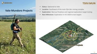 TSXV:MUNTSXV:MUNTSXV:MUN
22
TSXV:MUN
22
Vale-Mundoro Projects
22
 Status: Optioned to Vale
 Location: Southwest of the main Zijin Bor mining complex
 Exploration: Skorusa Porphyry and regional exploration target testing
 Next Milestone: Exploration in H2-2020 to test targets
 