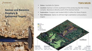 TSXV:MUNTSXV:MUNTSXV:MUN
 Status: Available for Option
 Location: Savinac is 15 km southwest of the producing Zijin Bor mining
complex. Bacevica is directly south of the Savinac license
 Exploration: Freeport sole funded US$3.2 million for these Projects
 Next Milestone: Option to drill test high-sulphidation and porphyry
targets
Savinac and Bacevica:
Porphyry &
Epithermal Targets
 
