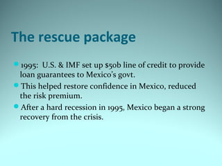 The rescue package
1995: U.S. & IMF set up $50b line of credit to provide
loan guarantees to Mexico’s govt.
This helped restore confidence in Mexico, reduced
the risk premium.
After a hard recession in 1995, Mexico began a strong
recovery from the crisis.
 