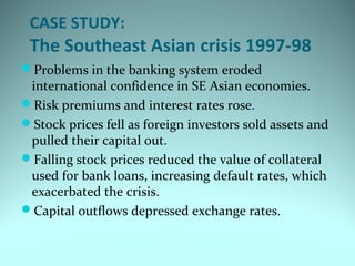 CASE STUDY:
The Southeast Asian crisis 1997-98
Problems in the banking system eroded
international confidence in SE Asian economies.
Risk premiums and interest rates rose.
Stock prices fell as foreign investors sold assets and
pulled their capital out.
Falling stock prices reduced the value of collateral
used for bank loans, increasing default rates, which
exacerbated the crisis.
Capital outflows depressed exchange rates.
 