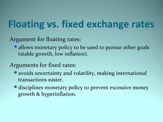 Floating vs. fixed exchange rates
Argument for floating rates:
allows monetary policy to be used to pursue other goals
(stable growth, low inflation).
Arguments for fixed rates:
avoids uncertainty and volatility, making international
transactions easier.
disciplines monetary policy to prevent excessive money
growth & hyperinflation.
 