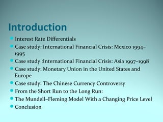 Introduction
Interest Rate Differentials
Case study: International Financial Crisis: Mexico 1994–
1995
Case study :International Financial Crisis: Asia 1997–1998
Case study: Monetary Union in the United States and
Europe
Case study: The Chinese Currency Controversy
From the Short Run to the Long Run:
The Mundell–Fleming Model With a Changing Price Level
Conclusion
 