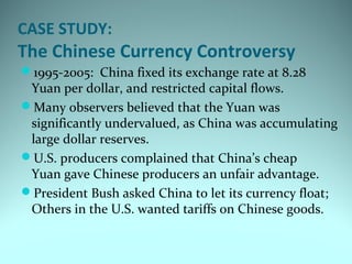 CASE STUDY:
The Chinese Currency Controversy
1995-2005: China fixed its exchange rate at 8.28
Yuan per dollar, and restricted capital flows.
Many observers believed that the Yuan was
significantly undervalued, as China was accumulating
large dollar reserves.
U.S. producers complained that China’s cheap
Yuan gave Chinese producers an unfair advantage.
President Bush asked China to let its currency float;
Others in the U.S. wanted tariffs on Chinese goods.
 