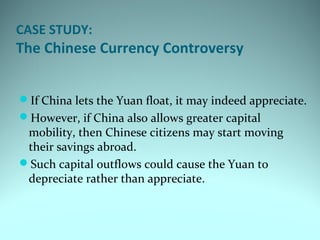 CASE STUDY:
The Chinese Currency Controversy
If China lets the Yuan float, it may indeed appreciate.
However, if China also allows greater capital
mobility, then Chinese citizens may start moving
their savings abroad.
Such capital outflows could cause the Yuan to
depreciate rather than appreciate.
 