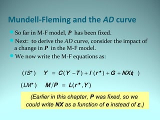 Mundell-Fleming and the AD curve
So far in M-F model, P has been fixed.
Next: to derive the AD curve, consider the impact of
a change in P in the M-F model.
We now write the M-F equations as:
(Earlier in this chapter, P was fixed, so we
could write NX as a function of e instead of ε.)
( ) ( , )*M P L r Y=LM*
( ) ( ) ( ) ( )*Y C Y T I r G NXε= − + + +IS*
 