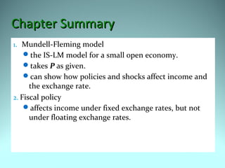 Chapter SummaryChapter Summary
1. Mundell-Fleming model
the IS-LM model for a small open economy.
takes P as given.
can show how policies and shocks affect income and
the exchange rate.
2. Fiscal policy
affects income under fixed exchange rates, but not
under floating exchange rates.
 