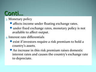 Conti…Conti…
3. Monetary policy
affects income under floating exchange rates.
under fixed exchange rates, monetary policy is not
available to affect output.
4.Interest rate differentials
exist if investors require a risk premium to hold a
country’s assets.
An increase in this risk premium raises domestic
interest rates and causes the country’s exchange rate
to depreciate.
 
