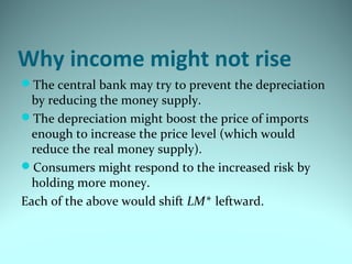 Why income might not rise
The central bank may try to prevent the depreciation
by reducing the money supply.
The depreciation might boost the price of imports
enough to increase the price level (which would
reduce the real money supply).
Consumers might respond to the increased risk by
holding more money.
Each of the above would shift LM* leftward.
 