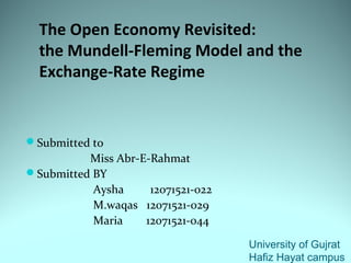 The Open Economy Revisited:
the Mundell-Fleming Model and the
Exchange-Rate Regime
Submitted to
Miss Abr-E-Rahmat
Submitted BY
Aysha 12071521-022
M.waqas 12071521-029
Maria 12071521-044
University of Gujrat
Hafiz Hayat campus
 