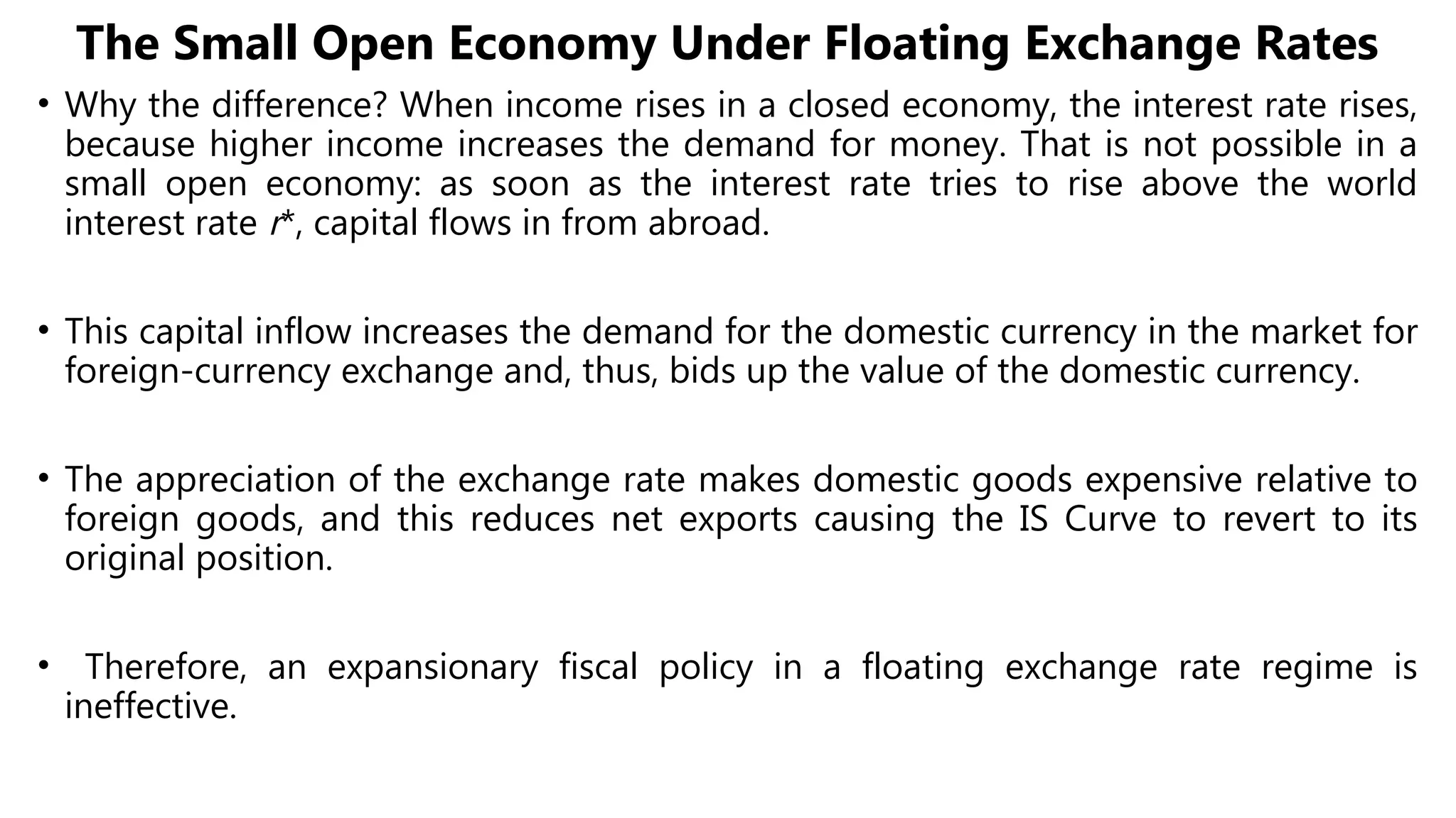 The Small Open Economy Under Floating Exchange Rates
• Why the difference? When income rises in a closed economy, the interest rate rises,
because higher income increases the demand for money. That is not possible in a
small open economy: as soon as the interest rate tries to rise above the world
interest rate r*, capital flows in from abroad.
• This capital inflow increases the demand for the domestic currency in the market for
foreign-currency exchange and, thus, bids up the value of the domestic currency.
• The appreciation of the exchange rate makes domestic goods expensive relative to
foreign goods, and this reduces net exports causing the IS Curve to revert to its
original position.
• Therefore, an expansionary fiscal policy in a floating exchange rate regime is
ineffective.
 