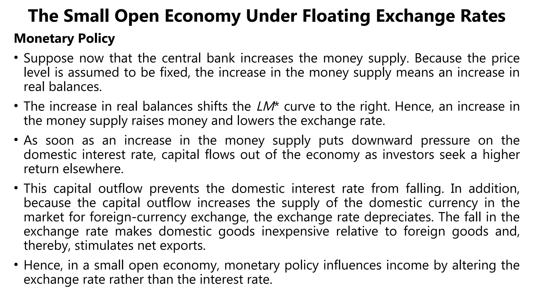 The Small Open Economy Under Floating Exchange Rates
Monetary Policy
• Suppose now that the central bank increases the money supply. Because the price
level is assumed to be fixed, the increase in the money supply means an increase in
real balances.
• The increase in real balances shifts the LM* curve to the right. Hence, an increase in
the money supply raises money and lowers the exchange rate.
• As soon as an increase in the money supply puts downward pressure on the
domestic interest rate, capital flows out of the economy as investors seek a higher
return elsewhere.
• This capital outflow prevents the domestic interest rate from falling. In addition,
because the capital outflow increases the supply of the domestic currency in the
market for foreign-currency exchange, the exchange rate depreciates. The fall in the
exchange rate makes domestic goods inexpensive relative to foreign goods and,
thereby, stimulates net exports.
• Hence, in a small open economy, monetary policy influences income by altering the
exchange rate rather than the interest rate.
 