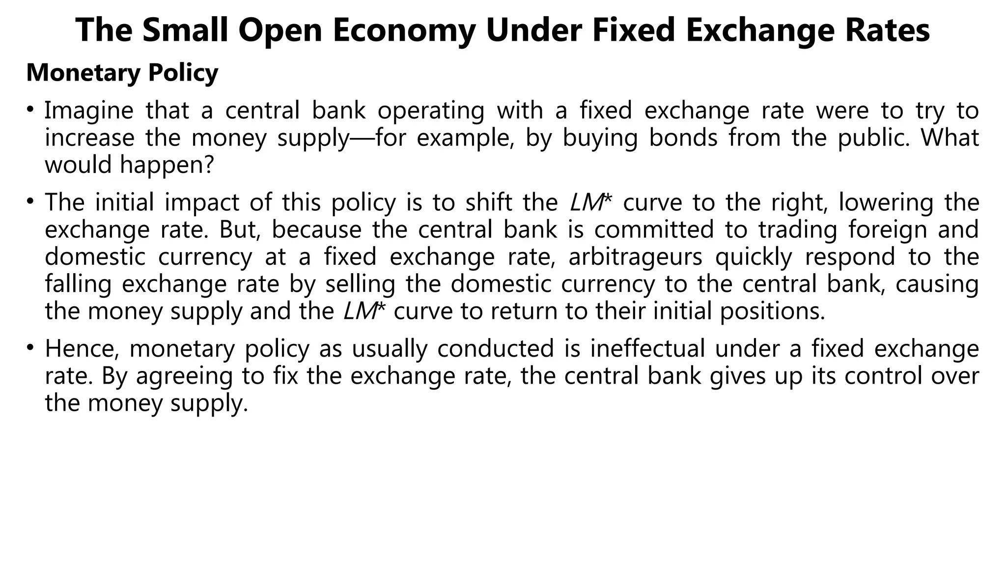 The Small Open Economy Under Fixed Exchange Rates
Monetary Policy
• Imagine that a central bank operating with a fixed exchange rate were to try to
increase the money supply—for example, by buying bonds from the public. What
would happen?
• The initial impact of this policy is to shift the LM* curve to the right, lowering the
exchange rate. But, because the central bank is committed to trading foreign and
domestic currency at a fixed exchange rate, arbitrageurs quickly respond to the
falling exchange rate by selling the domestic currency to the central bank, causing
the money supply and the LM* curve to return to their initial positions.
• Hence, monetary policy as usually conducted is ineffectual under a fixed exchange
rate. By agreeing to fix the exchange rate, the central bank gives up its control over
the money supply.
 