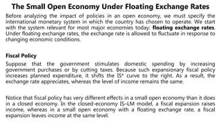 The Small Open Economy Under Floating Exchange Rates
Before analyzing the impact of policies in an open economy, we must specify the
international monetary system in which the country has chosen to operate. We start
with the system relevant for most major economies today: floating exchange rates.
Under floating exchange rates, the exchange rate is allowed to fluctuate in response to
changing economic conditions.
Fiscal Policy
Suppose that the government stimulates domestic spending by increasing
government purchases or by cutting taxes. Because such expansionary fiscal policy
increases planned expenditure, it shifts the IS* curve to the right. As a result, the
exchange rate appreciates, whereas the level of income remains the same.
Notice that fiscal policy has very different effects in a small open economy than it does
in a closed economy. In the closed-economy IS–LM model, a fiscal expansion raises
income, whereas in a small open economy with a floating exchange rate, a fiscal
expansion leaves income at the same level.
 