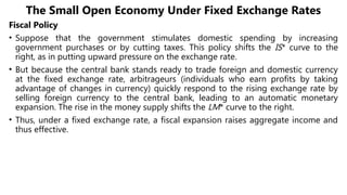 The Small Open Economy Under Fixed Exchange Rates
Fiscal Policy
• Suppose that the government stimulates domestic spending by increasing
government purchases or by cutting taxes. This policy shifts the IS* curve to the
right, as in putting upward pressure on the exchange rate.
• But because the central bank stands ready to trade foreign and domestic currency
at the fixed exchange rate, arbitrageurs (individuals who earn profits by taking
advantage of changes in currency) quickly respond to the rising exchange rate by
selling foreign currency to the central bank, leading to an automatic monetary
expansion. The rise in the money supply shifts the LM* curve to the right.
• Thus, under a fixed exchange rate, a fiscal expansion raises aggregate income and
thus effective.
 