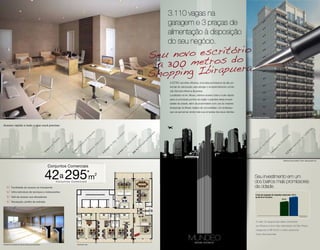 3.110 vagas na
                                                                                                                                                                                   garagem e 3 praças de
                                                                                                                                                                                   alimentação à disposição
                                                                                                                                                                                   do seu negócio.




                                                                                                                                                                                   A EZTEC escolheu Moema, uma área promissora de alto po-
                                                                                                                                                                                   tencial de valorização para abrigar o empreendimento comer-
                                                                                                                                                                                   cial: Mundeo Moema Business.
                                                                                                                                                                                   Localizado na Av. Moaci, oferece acesso total e muito rápido
                                                                                                                                                                                   para os principais pontos da região e grandes áreas empre-
                                                                                                                                                                                   sariais da cidade, além da proximidade com uns do maiores
                                                                                                                                                                                   shoppings do Brasil, repleto de comodidade. Um endereço
                                                                                                                                                                                   que vai aproximar ainda mais sua empresa dos seus clientes.

Perspectiva Ilustrada do Escritório                                                                                                                                                                                                               Perspectiva Ilustrada da Fachada.




Acesso rápido a tudo o que você precisa:




                                                                                                                                                                                                                                                                                                                                        s
                                                                                                                                                                                                                                                                                                                                        ha
                                                                                                                                                                                                                                                                                                                                   on
                                                                                                             a




                                                                                                                                                                               a
                                                                                                                                             o
                                                                                                             er




                                                                                                                                                                                                                                                                                                                               ng
                                                                                                                                                                             er
                                                                                                                                            an




                                                                                                                                                                                                                                                                                      es
                                                                                                           pu




                                                                                                                                                                                                                                                                                                                            Co
                                                                                                                                                                           pu




                                                                                                                                                                                                                                                                                                        is
                                                                                                                                           b




                                                                                                                                                                                                                                                                                      nt
                                                                                                                                                               o
                                                                                                        ira




                                                                                                                                        Lí




                                                                                                                                                                                                                                                                                                      ol
                                                                                                                                                             ar




                                                                                                                                                                          ira




                                                                                                                                                                                                                                                                                   a




                                                                                                                                                                                                                                                                                                                        de
                                                                                                                                                                                                                                                                                                  óp
                                                                                                                                                                                                                                                                                eir
                                                                                                      Ib




                                                                                                                                        o




                                                                                                                                                         Am
                                                                      ta




                                                                                                                       a




                                                                                                                                                                          Ib
                                                                                                                                       .d
                                                                                                                      m




                                                                                                                                                                                                                                                                             nd




                                                                                                                                                                                                                                                                                                an
                                                                     lis




                                                                                                                                                                                                                                                                                                                     to
                                                                                                   do
                                                                                       i




                                                                                                                                                                      ng
                                                                                    rin




                                                                                                                    Li




                                                                                                                                  ep




                                                                                                                                                        to
                                                                 au




                                                                                                                                                                                                                                                                                                                   or
                                                                                                                                                                                                                                                                                                  i
                                                                                                                                                                                                                                                                          Ba




                                                                                                                                                                                                                                                                                               nd
                                                                                                                                                                     pi
                                                                                                 e
                                                                                  er




                                                                                                                  ia




                                                                                                                                                   an




                                                                                                                                                                                                                                                                                                                    p
                                                                                                                                  .R
                                                                .P




                                                                                                  u




                                                                                                                                                                     op




                                                                                                                                                                                                                                                                                             .I
                                                                                                                  ar
                                                                                  .B




                                                                                                                                                                                                                                                                                                                 ro
                                                                                                                                                                                                                                                                       os
                                                                                               rq




                                                                                                                                                   .S
                                                                                                                                Av




                                                                                                                                                                                                                                                                                           Av
                                                              Av




                                                                                                               .F




                                                                                                                                                                                                                                                                                                             Ae
                                                                                                                                                                   Sh
                                                                                            Pa




                                                                                                                                                                                                                                                                   .d
                                                                                Av




                                                                                                                                                 Av
                                                                                                             Av




                                                                                                                             •




                                                                                                                                                                                                                                                                                           •
                                                             •




                                                                                                                                                                                                                                                                 Av




                                                                                                                                                                                                                                                                                                             •
                                                                                                                                                                 •
                                                                                           •
                                                                            •




                                                                                                                           km




                                                                                                                                                                                                                                                                                      km
                                                                                                                                             •
                                                         km




                                                                                                                                                                                                                                                                                                       km
                                                                                                             •




                                                                                                                                                             m
                                                                                       km
                                                                           km




                                                                                                                                                                                                                                                               •
                                                                                                                                            km
                                                                                                        km




                                                                                                                                                                                                                                                           km
                                                                                                                                                             0
                                                                                                                         2




                                                                                                                                                                                                                                                                                      6
                                                         6




                                                                                                                                                                                                                                                                                                      2
                                                                                                                                                         30
                                                                                       3
                                                                       4




                                                                                                                       2,




                                                                                                                                                                                                                                                                                  1,
                                                                                                                                        4




                                                                                                                                                                                                                                                                                                   2,
                                                                                                      3




                                                                                                                                       1,




                                                                                                                                                                                                                                                         1
                                                                                                                                                                                                                                                                                                  Distâncias aproximadas. Fonte: maps.google.com



                                                             Conjuntos Comerciais

                                                         42 295            a
                                                                      Conjuntos Comerciais
                                                                                                         * 2
                                                                                                          m                                                                                                                                                  Seu investimento em um
                                                                                                                                                                                                                                                             dos bairros mais promissores
            Facilidade de acesso ao transporte                                                                                                                                                                                                               da cidade.
            Infra-estrutura de serviços e restaurantes
                                                                                                                                                                                                                                                              A taxa de ocupação de conjuntos comerciais 98%
            Hall de acesso aos elevadores                                                                                                                                                                                                                     de até 45 m² do bairro.
                                                                                                                                                                                                                                                                                                94%
            Recepção, jardim de entrada




                                                                                                                                                                                                                                                                                                                        Target Market



                                                                                                                                                                                                                                                              O valor do aluguel das salas comerciais
                                                                                                                                                                                                                                                              em Moema é dos mais valorizados de São Paulo,
                                                                                                                                                                                                                                                              chegando a R$ 50,00 o metro quadrado.
                                                                                                                                                                                                                                                              Fonte: Site Imóvel Web




Perspectiva Ilustrada do Hall de Acesso aos Elevadores                                      Pavimento Tipo
 