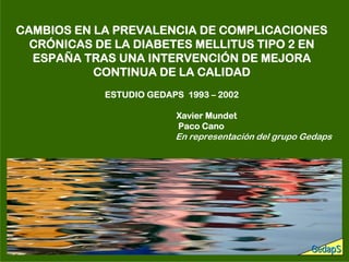 CAMBIOS EN LA PREVALENCIA DE COMPLICACIONES
  CRÓNICAS DE LA DIABETES MELLITUS TIPO 2 EN
  ESPAÑA TRAS UNA INTERVENCIÓN DE MEJORA
           CONTINUA DE LA CALIDAD
            ESTUDIO GEDAPS 1993 – 2002

                         Xavier Mundet
                         Paco Cano
                         En representación del grupo Gedaps




                                                      GedapS
 