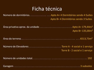 Ficha técnica
Número de dormitórios. . . . . . . . . . . . . . . . Apto A= 4 Dormitórios sendo 4 Suítes
                                                    Apto B= 4 Dormitórios sendo 3 Suítes

Área privativa aprox. da unidade . . . . . . . . . . . . . . . . . . . . . . . . . Apto A= 179,44m²
                                                                                   Apto B= 135,00m²

Área do terreno. . . . . . . . . . . . . . . . . . . . . . . . . . . . . . . . . . . . . . . . . . . . . 6513,73m²

Número de Elevadores . . . . . . . . . . . . . . . . . . . . . . . . . Torre A - 4 social e 1 serviço
                                                                       Torre B - 2 social e 1 serviço

Número de unidades total. . . . . . . . . . . . . . . . . . . . . . . . . . . . . . . . . . . . . . . . . . 192

Garagem . . . . . . . . . . . . . . . . . . . . . . . . . . . . . . . . . . . . . . . . . . . . . . . . . . . 3 subsolos
 