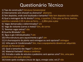 Questionário Técnico
1) Tipo de construção? Estrutura Convencional
2) Internamente será drywall ou alvenaria? alvenaria
3) Tem depósito, onde será localizado e tamanho? Não tem deposito nos subsolos
4) Qual a metragem do Pé direito? Living , e quartos 2,70m piso ao forro, banhos,
cozinha e varanda 2,50 m piso ao forro.......2,89m piso a piso
5) Vagas demarcadas e determinadas? sim
6) Vaga de visitante (carros e moto)? Sim, de carros
7) Teremos vagas extras? não
8) Guarita Blindada? não
9) Água e gás individualizados ? sim
10) Infra-estrutura para aquecimento a gás? sim
11) A churrasqueira da planta será entregue ou será opcional? entregue
12) Infra para Ar Condicionado? Sim, mas o equipamento deverá ser adquirido
através do Personal Line
13) Qual o tamanho das Vagas? 2,30x4,50
14) Material Fachada? Massa e cerâmica
15) Entrada e saída de veículos e pedestres será apenas uma? Sim, uma para
pedestres e uma para veículos;.
16) Existe apelo ecológico (reuso de água, energia solar, ect.)? não
 