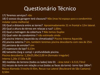 Questionário Técnico
17) Teremos serviços? não
18) O acesso da garagem terá clausura? Não (mas há espaço para o condomínio
instalar como melhoria)
19) Qual a distancia entre as torres? Aproximadamente 21 m frontal e 12m lateral.
20) Qual a altura do térreo em relacao a rua? 1,00m;
22) Qual a metragem da cobertura ? Não temos Duplex
23) Qual valor do condomínio ? não estimado ainda
24) piscina interna (aquecida ou climatizada)? Piscina Interna Aquecida
25) piscina externa ? sim, também teremos piscina descoberta com raia de 25m
26) persiana de enrolar? sim
27) espessura da laje? 0,13m
28) tamanho (larg e comp) + profundidade piscina.
Piscina descoberta: 1,20x25,00x12,00 m (formato irregular)
Interna 1,20x 17,50x 4,00
30) medidas do terreno (todos os lados) lote 01 - área total = 6.513,73m2
31) recuos da torre em relação a rua (todas as faces da torre)- torre tipo 180m²:
Recuo Alameda 3 trecho B 43m, Recuo rua Lateral (Boulevard de São Caetano)
8,50m
 