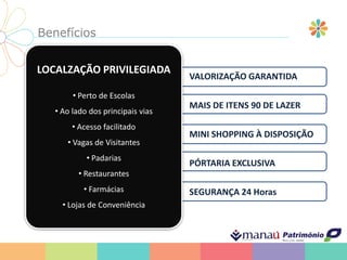 Benefícios
LOCALZAÇÃO PRIVILEGIADA
• Perto de Escolas
• Ao lado dos principais vias
• Acesso facilitado
• Vagas de Visitantes
• Padarias
• Restaurantes
• Farmácias
• Lojas de Conveniência
VALORIZAÇÃO GARANTIDA
MAIS DE ITENS 90 DE LAZER
MINI SHOPPING À DISPOSIÇÃO
PÓRTARIA EXCLUSIVA
SEGURANÇA 24 Horas
 
