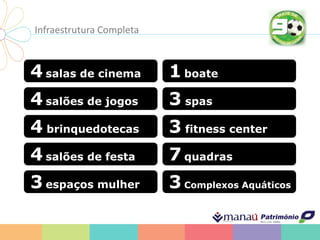 Infraestrutura Completa
4 salas de cinema
4 salões de jogos
4 salões de festa
4 brinquedotecas
3 espaços mulher
1 boate
3 spas
7 quadras
3 fitness center
3 Complexos Aquáticos
 