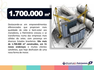 1.700.000 m²
Destacando-se em empreendimentos
diferenciados que propiciam mais
qualidade de vida e bem-estar aos
moradores, a Patrimônio cresceu e se
transformou numa das empresas mais
sólidas do setor, com presença em
diversos Estados brasileiros. São mais
de 1.700.000 m² construídos, em 51
novos endereços e muitos clientes
satisfeitos, que hoje desfrutam de uma
nova forma de morar.
 