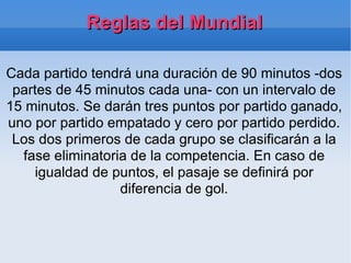 Reglas del Mundial Cada partido tendrá una duración de 90 minutos -dos partes de 45 minutos cada una- con un intervalo de 15 minutos. Se darán tres puntos por partido ganado, uno por partido empatado y cero por partido perdido. Los dos primeros de cada grupo se clasificarán a la fase eliminatoria de la competencia. En caso de igualdad de puntos, el pasaje se definirá por diferencia de gol. 