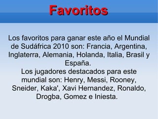 Favoritos Los favoritos para ganar este año el Mundial de Sudáfrica 2010 son: Francia, Argentina, Inglaterra, Alemania, Holanda, Italia, Brasil y España.  Los jugadores destacados para este mundial son: Henry, Messi, Rooney, Sneider, Kaka', Xavi Hernandez, Ronaldo, Drogba, Gomez e Iniesta.  