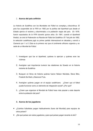 2. Acerca del país anfitrión


La historia de Sudáfrica con los Mundiales de Fútbol es compleja y discontinua. El
país fue suspendido de la FIFA en 1962 por la política del Apartheid que desde el
Estado ejercía el racismo y discriminaba a la población negra del país. En 1976,
fueron expulsados de la FIFA durante quince años. En 1991, cuando el Apartheid
finalizó, se creó la Federación no Racista de Fútbol de Sudáfrica. El 7 de julio de 1992,
la selección sudafricana jugó su primer partido internacional en décadas y venció a
Camerún por 1 a 0. Esta es la primera vez que el continente africano organiza y es
sede de un Mundial de Fútbol.




    1. Investiguen qué fue el Apartheid, quiénes lo ejercían y quiénes eran las
       víctimas


    2. Averigüen qué importancia tuvieron las rebeliones de Soweto en la historia
       reciente de Sudáfrica


    3. Busquen en libros de historia quiénes fueron Nelson Mandela, Steve Biko,
       Frederik De Klerk y Desmond Tutu.


    4. Averigüen quiénes juegan en el equipo sudafricano. ¿Creen que el fútbol
       puede funcionar como un elemento de integración social? ¿Por qué?

    5. ¿Creen que organizar el Mundial de Fútbol hace más popular a este deporte
       entre la población del país?




    3. Acerca de los jugadores


•   ¿Cuántos futbolistas juegan habitualmente (fuera del Mundial) para equipos de
    otros países?

•   ¿De qué países son estos jugadores y para qué países juegan durante el año?




                                                                                      10
 