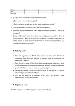 Europa
Asia
América


•   ¿En qué medio encontraron información más variada?

•   ¿Qué pudieron conocer de cada país?

•   ¿Cómo “se habla” de cada uno de ellos desde los distintos medios?

•   ¿Qué temas resalta cada medio, más allá de lo futbolístico?

•   ¿Pudieron encontrar información sobre la situación social, económica y cultural de
    cada país?

•   Busquen información sobre los países que participan del Mundial en libros de
    historia, Internet y agencias de turismo: comparen la información que brindan los
    medios (sobre los países) con estas fuentes de información? ¿Coinciden? ¿Se
    contradicen? ¿Se complementan?




    6. Fútbol y pasión


    •   Para los seguidores del fútbol, este deporte es una pasión. “Pasión de
        multitudes”, suele definírselo. Discutan en grupos si están de acuerdo con esta
        calificación. ¿Por qué?
    •   Para algunos hinchas, el fútbol tiene costumbres y rituales. Encuesten a gente
        que le guste mucho el fútbol y pregúnteles qué acciones, rituales y costumbres
        practican los hinchas cuando van a ver jugar a su equipo.
    •   Debatan en grupos: ¿existe una cultura propia de los hinchas? ¿Cómo la
        definirían? ¿Qué características tiene?
    •   ¿En qué se diferencia un seguidor de un club y un hincha? ¿Cómo
        caracterizarían a cada uno de ellos?




    7. Espíritu de equipo


“El fútbol siempre es un trabajo de equipo.” (Franz Beckenbauer)




                                                                                    12
 