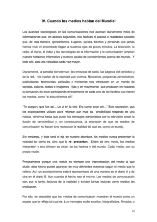 IV. Cuando los medios hablan del Mundial

Los avances tecnológicos en las comunicaciones nos acercan diariamente miles de
informaciones que, en apenas segundos, nos facilitan el acceso a realidades sociales
que, de otra manera, ignoraríamos. Lugares, países, hechos y personas que jamás
hemos visto ni encontrado llegan a nuestros ojos en pocos minutos. La televisión, la
radio, el diario, el video y las tecnologías de la información y la comunicación amplían
nuestro horizonte informativo y nuestro caudal de conocimientos acerca del mundo. Y
todo ello, con una velocidad cada vez mayor.


Diariamente, la pantalla del televisor, las emisoras de radio, las páginas del periódico y
de la red, nos hablan de la realidad que vivimos. Noticieros, programas periodísticos,
publicidades, telenovelas, películas y miniseries nos introducen en un mundo de
sonidos, colores, textos e imágenes –fijas y en movimiento- que producen en nosotros
la sensación de estar participando directamente de cada uno de los hechos que narran
los medios, como “si estuviéramos allí”.


“Te aseguro que fue así... Lo vi en la tele. Era como estar ahí...” Esta expresión, que
los espectadores utilizan para reforzar aún más su        credibilidad respecto de una
noticia, confirma hasta qué punto los mensajes transmitidos por la televisión crean la
ilusión de verosimilitud y, en consecuencia, la impresión de que los medios de
comunicación no hacen sino reproducir la realidad tal cual es, como un espejo.


Sin embargo, y éste será el eje de nuestro abordaje, los medios nunca presentan la
realidad tal como es, sino que la re- presentan. Dicho de otro modo, los medios
interpretan y nos ofrecen su visión de los hechos y del mundo. Cada medio, con su
propia visión.


Precisamente porque una noticia es siempre una interpretación del hecho al que
alude, este hecho puede aparecer de muy diferentes maneras según el medio que lo
refiera. Así, un acontecimiento estará representado de una manera en el diario A y de
otra en el diario B. Aun cuando el hecho sea el mismo. Los medios de comunicación
son, por lo tanto, lecturas de la realidad y existen tantas lecturas como medios las
produzcan.


Por ello, es imposible que los medios de comunicación muestren el mundo como un
espejo que lo refleja tal cual es. Los mensajes están escritos, fotografiados, filmados, y


                                                                                       14
 