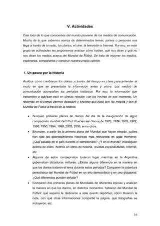 V. Actividades

Casi todo de lo que conocemos del mundo proviene de los medios de comunicación.
Mucho de lo que sabemos acerca de determinados temas, países o personas nos
llega a través de la radio, los diarios, el cine, la televisión e Internet. Por eso, en este
grupo de actividades les proponemos analizar cómo hablan, qué nos dicen y qué no
nos dicen los medios acerca del Mundial de Fútbol. Se trata de recorrer los medios,
explorarlos, compararlos y construir nuestra propia opinión.



1. Un paseo por la historia

Analizar cómo cambiaron los diarios a través del tiempo es clave para entender el
modo en que se presentaba la información antes y ahora. Los medios de
comunicación acompañan los períodos históricos. Por eso, la información que
transmiten o publican está en directa relación con los hechos de ese momento. Un
recorrido en el tiempo permite descubrir y explorar qué pasó con los medios y con el
Mundial de Fútbol a través de la historia.


   •   Busquen primeras planas de diarios del día de la inauguración de algún
       campeonato mundial de fútbol. Pueden ser diarios de 1970, 1974, 1978, 1982,
       1986, 1990, 1994, 1998, 2002, 2006, entre otros.
   •   Enuncien, a partir de la primera plana del Mundial que hayan elegido, cuáles
       han sido los acontecimientos históricos más relevantes en cada momento.
       ¿Qué pasaba en el país durante el campeonato? ¿Y en el mundo? Investiguen
       acerca de estos hechos en libros de historia, revistas especializadas, Internet,
       etc.
   •   Algunos de estos campeonatos tuvieron lugar mientras en la Argentina
       gobernaban dictaduras militares. ¿Existe alguna diferencia en la manera en
       que los diarios trataron el tema durante estos períodos? Comparen la cobertura
       periodística del Mundial de Fútbol en un año democrático y en uno dictatorial.
       ¿Qué diferencias pueden señalar?
   •   Comparen dos primeras planas de Mundiales de diferentes épocas y analicen
       la manera en que los diarios, en distintos momentos, hablaron del Mundial de
       Fútbol: qué espacio le dedicaron a este evento deportivo, cómo titularon la
       nota, con qué otras informaciones compartió la página, qué fotografías se
       incluyeron, etc.


                                                                                         16
 