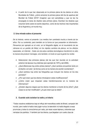 •   A partir de lo que han observado en la primera plana de los diarios en otros
       Mundiales de Fútbol, ¿cómo armarían la primera plana del día de apertura del
       Mundial de Fútbol 2010? Imaginen que son periodistas y que se les ha
       encargado la tarea de diseñar esta primera plana. Escriban los titulares que
       incluirían tanto sobre el evento deportivo, como de los hechos más importantes
       de la Argentina y el mundo hoy.



2. Una mirada sobre el presente


De la historia, vamos al presente. Los medios han cambiado mucho a través de los
años. Por su contenido, pero también en la forma en que presentan la información.
Pensemos por ejemplo en el color, en la fotografía digital, en el movimiento de las
cámaras en un partido de fútbol, en los rápidos cambios de planos, en los efectos
especiales, en Internet... Cada uno de estos cambios tecnológicos transformó no sólo
la manera de producir mensajes, sino también, el modo en que la gente los recibe.


   •   Seleccionen dos primeras planas (de las que han reunido en la actividad
       anterior) de épocas muy distintas (por ejemplo de 1970 y del 2006).
   •   ¿Qué diferencias hay entre ambos diarios? ¿Qué cambios encuentran tanto en
       el diseño o el color (la forma) como en la manera de escribir (contenido)?
   •   ¿Qué cambios hay entre las fotografías que incluyen los diarios en los dos
       períodos?
   •   ¿Por qué creen que los diarios introdujeron estas modificaciones?
   •   ¿Cómo creen que impactan estas transformaciones en la manera de
       informarnos?
   •   ¿Existen algunos rasgos que los diarios mantienen a través de los años? ¿Qué
       cosas no se han modificado? ¿A qué creen que se debe?



   3. Cuando solo existían la radio y el diario


“Todos nosotros estábamos bajo el influjo del maravilloso estilo de Brasil, campeón del
mundo, pero nadie lo había visto jugar nunca; la televisión no había llegado a esas
provincias y todos lo conocíamos por radio, por esas voces lejanas y vibrantes que
narraban los partidos. Y también por los diarios, que llegaban con cuatro días de




                                                                                      17
 