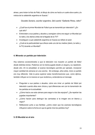 atraso, pero traían la foto de Pelé, el dibujo de cómo se hacía un cuatro-dos-cuatro y la
noticia de la catástrofe argentina en Suecia.”


         Osvaldo Soriano, escritor argentino. Del cuento “Gallardo Pérez, referí”


   •   ¿Cuál fue el primer Mundial de Fútbol que se transmitió por televisión? ¿En
       qué año?
   •   Entrevisten a sus padres y abuelos y averigüen cómo era seguir un Mundial por
       la radio y los diarios antes de la llegada de la TV?
   •   Investiguen a qué catástrofe argentina en Suecia se refiere el autor
   •   ¿Cuál es la particularidad que ofrece cada uno de los medios (diario, la radio y
       la TV) durante un Mundial?




4. Mirando un partido por televisión


Hoy estamos acostumbrados a que la televisión nos muestre un partido de fútbol
desde distintas tomas. Podemos ver la misma jugada desde un ángulo y su repetición,
desde otro. En la actualidad, el avance tecnológico permite por ejemplo, incorporar
mayor cantidad de cámaras en una cancha. Sin embargo, años atrás, mirar un partido
era muy diferente. Vale la pena explorar estas transformaciones que, como dijimos,
también influyen en la manera en que recibimos y entendemos el mensaje.


   •   Pregunten a sus padres o abuelos, cómo era mirar un partido de fútbol por
       televisión cuando ellos eran chicos y qué diferencias ven con la transmisión de
       los partidos en la actualidad.
   •   ¿Cómo hacía una sola cámara para seguir a los dos equipos? ¿Se repetían las
       jugadas importantes?
   •   ¿Cómo hacían para distinguir las camisetas si la imagen era en blanco y
       negro?
   •   Reflexionen junto a sus familias: ¿cómo creen que los avances tecnológicos
       influyeron sobre la forma en que la gente mira los partidos hoy?




5. El Mundial en el aire




                                                                                      18
 