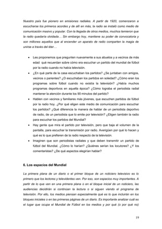 Nuestro país fue pionero en emisiones radiales. A partir de 1920, comenzaron a
escucharse los primeros acordes y de allí en más, la radio se instaló como medio de
comunicación masivo y popular. Con la llegada de otros medios, muchos temieron que
la radio quedaría olvidada… Sin embargo hoy, mantiene su poder de convocatoria y
son millones aquellos que al encender un aparato de radio comparten la magia de
unirse a través del éter…


   •   Les proponemos que pregunten nuevamente a sus abuelos y a vecinos de más
       edad qué recuerdan sobre cómo era escuchar un partido del mundial de fútbol
       por la radio cuando no había televisión.
   •   ¿En qué parte de la casa escuchaban los partidos? ¿Se juntaban con amigos,
       vecinos o parientes? ¿O escuchaban los partidos en soledad? ¿Cómo eran los
       programas sobre fútbol cuando no existía la televisión? ¿Había muchos
       programas deportivos en aquella época? ¿Cómo lograba el periodista radial
       mantener la atención durante los 90 minutos del partido?
   •   Hablen con vecinos y familiares más jóvenes, que escuchen partidos de fútbol
       por la radio hoy. ¿Por qué eligen este medio de comunicación para escuchar
       los partidos? ¿Qué diferencia la manera de hablar de un periodista deportivo
       de radio, de un periodista que lo emite por televisión? ¿Eligen también la radio
       para escuchar los partidos del Mundial?
   •   Hay gente que mira el partido por televisión, pero que baja el volumen de la
       pantalla, para escuchar la transmisión por radio. Averigüen por qué lo hacen y
       qué es lo que prefieren de la radio respecto de la televisión.
   •   Imaginen que son periodistas radiales y que deben transmitir un partido de
       fútbol del Mundial. ¿Cómo lo harían? ¿Quiénes serían los locutores? ¿Y los
       comentaristas? ¿De qué aspectos elegirían hablar?



6. Los espacios del Mundial

La primera plana de un diario o el primer bloque de un noticiero televisivo es lo
primero que los lectores y televidentes ven. Por eso, son espacios muy importantes. A
partir de lo que ven en una primera plana o en el bloque inicial de un noticiero, las
audiencias decidirán si continúan la lectura o si siguen viendo el programa de
televisión. Por ello, los medios piensan especialmente qué es lo que incluirán en los
bloques iniciales o en las primeras páginas de un diario. Es importante analizar cuál es
el lugar que ocupa el Mundial de Fútbol en los medios y por qué (o por qué no)



                                                                                     19
 