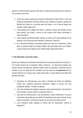 aparece en determinados espacios. Ello dará una idea de la prioridad que le asigna (o
no) el medio a este tema.


   •   Junten los diarios desde que comenzó el Mundial de Fútbol 2010 y miren los
       noticieros de televisión de estos mismos días. Analicen en grupos: ¿aparece el
       Mundial de Fútbol en la primera plana del diario o en el primer bloque del
       noticiero radial o televisivo?
   •   ¿Qué espacio en la página del diario o cuántos minutos del noticiero ocupa
       este evento? ¿Es mayor o menor al que ocupan otros temas nacionales e
       internacionales?
   •   ¿Qué aspecto del Mundial eligen el diario, la radio y la TV para destacar en los
       titulares o en los anuncios del noticiero? ¿Informan? ¿Opinan?
   •   En el Mundial participan numerosos países de todos los continentes. ¿Entre
       ellos, de quiénes eligen los medios hablar? ¿De qué países casi no se habla?
       ¿A qué creen que se debe que los medios hagan estas elecciones?




7. Ver televisión, escuchar radio...


Ahora que analizamos la presencia del Mundial en las primeras planas de un diario, o
en el primer bloque de un programa radial o televisivo, es interesante analizar qué
sucede cuando comparamos, distintos medios. Esto nos ayudará a entender que los
medios no son una copia fiel de la realidad, sino que cada uno la representa de una
manera diferente. En nuestro caso, cada medio elige un modo distinto para hablar del
Mundial de Fútbol.


   •   Comparen las informaciones que sobre el Mundial de Fútbol de Sudáfrica
       emiten dos noticieros televisivos diferentes. Hagan lo mismo con dos
       programas radiales. Analicen en grupos:
   •   ¿En qué momento del programa aparecen estas informaciones? ¿Al principio?
       ¿En el medio? ¿Sobre el final? ¿Coinciden entre sí?
   •   ¿Se trata de informaciones o de comentarios? ¿Cómo diferencian lo que es
       información de aquello que es opinión? Especifiquen para cada noticiero lo que
       hayan encontrado. ¿Coincide la manera en que cada uno trató el tema?
   •   ¿Los noticieros están dirigidos al mismo tipo de audiencias? ¿Cómo lo
       dedujeron?



                                                                                    20
 