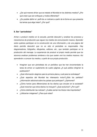•   ¿De qué manera dirían que es tratado el Mundial en los distintos medios? ¿Por
       qué creen que son enfoques y modos diferentes?
   •   ¿Es posible definir el perfil de un noticiero a partir de la forma en que presenta
       los temas que elige tratar? ¿Por qué?




8. Ser “periodistas”

Armar o producir medios en la escuela, permite descubrir y analizar los procesos y
mecanismos de producción que siguen los medios de comunicación masiva. Aprender
sobre quiénes participan en la construcción de una información y de una página del
diario permite descubrir que no es sólo el periodista su responsable. Hay
diagramadores, fotógrafos, dibujantes, editores, etc., que también participan en la
producción del mensaje. La experiencia de producir el propio medio permite que los
alumnos analicen problemas similares a los que suelen vivir los medios masivos. Así
aprenderán a conocer los medios, a partir de sus propia producción.


   •   Imaginen que son periodistas de un periódico que les han encomendado la
       tarea de armar un suplemento de cuatro páginas ¿A qué público dirigirían la
       publicación?
   •   ¿Qué información elegirían para la primera plana y cuál para la contratapa?
   •   ¿Qué aspectos del Mundial les interesaría incluir?¿Sólo los partidos?
       ¿Información adicional sobre los países que participan? ¿Opiniones?
   •   ¿Cómo harían para diferenciarse de los diarios que circulan en la sociedad?
       ¿Qué incluirían que otros diarios no incluyen? ¿Qué excluirían? ¿Por qué?
   •   ¿Cómo distribuirán las noticias? ¿Cuáles serían los títulos más importantes?
   •   ¿Utilizarían imágenes? ¿Para qué notas?




                                                                                      21
 