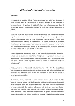 VI. “Nosotros” y “los otros” en los medios

Identidad


El martes 30 de junio de 1998 la Argentina mostraba sus calles casi desiertas. En
bares, oficinas o en las propias casas, la inmensa mayoría de los argentinos se
agrupaba frente a la pantalla de algún televisor. Los seleccionados de fútbol de
Argentina e Inglaterra disputaban un partido con motivo del Campeonato Mundial de
Francia.


Cuando el silbato del árbitro marcó el final del encuentro y el triunfo para el equipo
argentino, las calles se llenaron nuevamente de gente: hombres, mujeres, niños,
jóvenes, profesionales, amas de casa, estudiantes, obreros, taxistas... En las calles
dominaba el celeste y blanco de las banderas. Los colores aparecían en los rostros
pintados de la gente, en los gorros, en las camisetas, en los balcones o en las manos.
Una lluvia de papelitos sumada al ruido de las bocinas, bombos y cornetas acompañó
los saltos junto al grito “el que no salta es un inglés”.


¿Por qué personas tan distintas entre sí, con historias individuales tan diferentes y
únicas, que no se conocían ni se habían visto jamás, se expresaban de manera casi
igual frente al triunfo del seleccionado nacional? ¿Qué los unía? La respuesta resulta
casi obvia. “Todos somos argentinos. Cómo no vamos a festejar un triunfo del
seleccionado.”


Sin duda, nacer en un determinado país, identificarnos con los símbolos patrios, hablar
una lengua común, adquirir costumbres similares, apoyar a la selección nacional, son
elementos que funcionan como puntos de referencia en torno de los cuales se
construyen las identidades.


Desde chicos, aprendemos de la sociedad y de los medios cuál es nuestra identidad
nacional, regional, local e individual. Anuncios publicitarios, telenovelas, fotografías,
series, películas, notas periodísticas, video-clips y noticieros, hablan constantemente
de nuestra identidad. Nos sugieren qué pensar, qué sentir, qué creer, qué desear y
qué temer. Nos muestran cómo vestirnos, qué consumir, de qué manera ser popular y
evitar el fracaso y cómo reaccionar ante miembros de grupos sociales diferentes al
nuestro. Los medios nos ofrecen modelos de identidad individual, nacional y cultural,



                                                                                      22
 