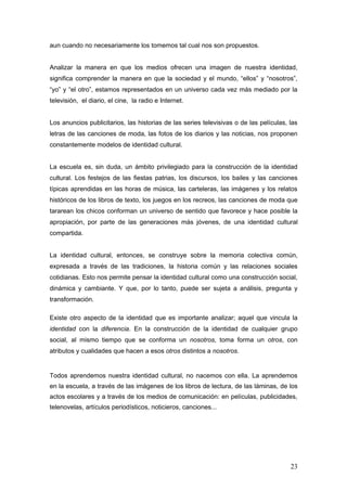 aun cuando no necesariamente los tomemos tal cual nos son propuestos.


Analizar la manera en que los medios ofrecen una imagen de nuestra identidad,
significa comprender la manera en que la sociedad y el mundo, “ellos” y “nosotros”,
“yo” y “el otro”, estamos representados en un universo cada vez más mediado por la
televisión, el diario, el cine, la radio e Internet.


Los anuncios publicitarios, las historias de las series televisivas o de las películas, las
letras de las canciones de moda, las fotos de los diarios y las noticias, nos proponen
constantemente modelos de identidad cultural.


La escuela es, sin duda, un ámbito privilegiado para la construcción de la identidad
cultural. Los festejos de las fiestas patrias, los discursos, los bailes y las canciones
típicas aprendidas en las horas de música, las carteleras, las imágenes y los relatos
históricos de los libros de texto, los juegos en los recreos, las canciones de moda que
tararean los chicos conforman un universo de sentido que favorece y hace posible la
apropiación, por parte de las generaciones más jóvenes, de una identidad cultural
compartida.


La identidad cultural, entonces, se construye sobre la memoria colectiva común,
expresada a través de las tradiciones, la historia común y las relaciones sociales
cotidianas. Esto nos permite pensar la identidad cultural como una construcción social,
dinámica y cambiante. Y que, por lo tanto, puede ser sujeta a análisis, pregunta y
transformación.

Existe otro aspecto de la identidad que es importante analizar; aquel que vincula la
identidad con la diferencia. En la construcción de la identidad de cualquier grupo
social, al mismo tiempo que se conforma un nosotros, toma forma un otros, con
atributos y cualidades que hacen a esos otros distintos a nosotros.


Todos aprendemos nuestra identidad cultural, no nacemos con ella. La aprendemos
en la escuela, a través de las imágenes de los libros de lectura, de las láminas, de los
actos escolares y a través de los medios de comunicación: en películas, publicidades,
telenovelas, artículos periodísticos, noticieros, canciones...




                                                                                        23
 