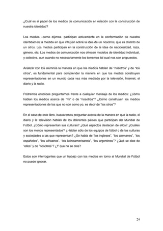 ¿Cuál es el papel de los medios de comunicación en relación con la construcción de
nuestra identidad?


Los medios –como dijimos- participan activamente en la conformación de nuestra
identidad en la medida en que influyen sobre la idea de un nosotros, que es distinto de
un otros. Los medios participan en la construcción de la idea de nacionalidad, raza,
género, etc. Los medios de comunicación nos ofrecen modelos de identidad individual,
y colectiva, aun cuando no necesariamente los tomemos tal cual nos son propuestos.


Analizar con los alumnos la manera en que los medios hablan de “nosotros” y de “los
otros”, es fundamental para comprender la manera en que los medios construyen
representaciones en un mundo cada vez más mediado por la televisión, Internet, el
diario y la radio.


Podremos entonces preguntarnos frente a cualquier mensaje de los medios: ¿Cómo
hablan los medios acerca de “mí” o de “nosotros”? ¿Cómo construyen los medios
representaciones de los que no son como yo, es decir de “los otros”?


En el caso de este libro, buscaremos preguntar acerca de la manera en que la radio, el
diario y la televisión hablan de los diferentes países que participan del Mundial de
Fútbol. ¿Cómo representan sus culturas? ¿Qué aspectos destacan de ellos? ¿Cuáles
son los menos representados? ¿Hablan sólo de los equipos de fútbol o de las culturas
y sociedades a las que representan? ¿Se habla de “los ingleses”, “los alemanes”, “los
españoles”, “los africanos”, “los latinoamericanos”, “los argentinos”? ¿Qué se dice de
“ellos” y de “nosotros”? ¿Y qué no se dice?


Estos son interrogantes que un trabajo con los medios en torno al Mundial de Fútbol
no puede ignorar.




                                                                                    24
 