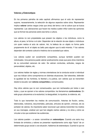 Valores y Estereotipos


En los primeros párrafos de este capítulo afirmamos que el acto de representar
supone, necesariamente, la selección de algunos aspectos sobre otros. Representar
implica valorar ciertos rasgos (más que otros) del tema o de la cultura que se busca
representar. Las valoraciones que hacen los medios suelen influir sobre las opiniones
que se forman las personas sobre ese tema o cultura.


Los valores no son propiedades que poseen los objetos o los individuos, como la
altura, el peso, la forma o el color. Dependen de la relación de ese objeto o individuos
con quien realiza el acto de valorar. Así, la belleza de un objeto no forma parte
propiamente de él: el objeto es bello para alguien que lo está mirando. Y los valores
dependen del contexto cultural e histórico de la sociedad que valora.


Los valores suelen ser socialmente compartidos, aunque también pueden ser
individuales. Una persona puede valorar positivamente cosas que para otros miembros
de su comunidad carezcan de valor. Se valoran conductas, actitudes, rasgos de
personalidad, objetos, etc.


Los valores hablan de reglas y normas orientadoras de la conducta social o individual
que nos indican cómo comportarnos en distintas situaciones. Ser tolerantes, defender
la igualdad de los hombres, la libertad y la justicia, son valores que se transmiten
desde la escuela: son valores compartidos y consensuados.


Hay otros valores que no son consensuados, que son rechazados por todos o casi
todos, y que se oponen a los valores compartidos, los llamaremos contravalores. En
este grupo ubicaremos a la esclavitud, la desigualdad, la injusticia, la violencia, etc.


Todo lo que transmiten los medios de comunicación, historias de ficción, series,
telenovelas, noticieros, documentales, películas, artículos de opinión, crónicas, etc es
portador de valores. Es importante saber reconocer qué valores transmiten los medios
en sus mensajes, analizar por qué han elegido ciertos valores y no otros y cómo se
vinculan a los que sostienen las audiencias.


Los valores pueden – a veces- convertirse en estereotipos. Cuando una serie muy
limitada de símbolos y valores se presentan repetidamente como algo “típico” de un
determinado grupo social o una situación, hablamos de estereotipos. Cuando lo que se


                                                                                           25
 