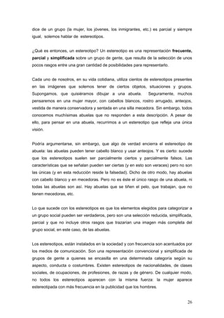 dice de un grupo (la mujer, los jóvenes, los inmigrantes, etc.) es parcial y siempre
igual, solemos hablar de estereotipos.


¿Qué es entonces, un estereotipo? Un estereotipo es una representación frecuente,
parcial y simplificada sobre un grupo de gente, que resulta de la selección de unos
pocos rasgos entre una gran cantidad de posibilidades para representarlo.


Cada uno de nosotros, en su vida cotidiana, utiliza cientos de estereotipos presentes
en las imágenes que solemos tener de ciertos objetos, situaciones y grupos.
Supongamos, que quisiéramos dibujar a una abuela.             Seguramente, muchos
pensaremos en una mujer mayor, con cabellos blancos, rostro arrugado, anteojos,
vestida de manera conservadora y sentada en una silla mecedora. Sin embargo, todos
conocemos muchísimas abuelas que no responden a esta descripción. A pesar de
ello, para pensar en una abuela, recurrimos a un estereotipo que refleja una única
visión.


Podría argumentarse, sin embargo, que algo de verdad encierra el estereotipo de
abuela: las abuelas pueden tener cabello blanco y usar anteojos. Y es cierto: sucede
que los estereotipos suelen ser parcialmente ciertos y parcialmente falsos. Las
características que se señalan pueden ser ciertas (y en esto son veraces) pero no son
las únicas (y en esta reducción reside la falsedad). Dicho de otro modo, hay abuelas
con cabello blanco y en mecedoras. Pero no es éste el único rasgo de una abuela, ni
todas las abuelas son así. Hay abuelas que se tiñen el pelo, que trabajan, que no
tienen mecedoras, etc.


Lo que sucede con los estereotipos es que los elementos elegidos para categorizar a
un grupo social pueden ser verdaderos, pero son una selección reducida, simplificada,
parcial y que no incluye otros rasgos que trazarían una imagen más completa del
grupo social, en este caso, de las abuelas.


Los estereotipos, están instalados en la sociedad y con frecuencia son acentuados por
los medios de comunicación. Son una representación convencional y simplificada de
grupos de gente a quienes se encasilla en una determinada categoría según su
aspecto, conducta o costumbres. Existen estereotipos de nacionalidades, de clases
sociales, de ocupaciones, de profesiones, de razas y de género. De cualquier modo,
no todos los estereotipos aparecen con la misma fuerza: la mujer aparece
estereotipada con más frecuencia en la publicidad que los hombres.


                                                                                  26
 