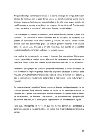 Ningún estereotipo permanece invariable ni es eterno a lo largo del tiempo. Si bien son
difíciles de modificar, con el paso de los años y las transformaciones que la misma
sociedad atraviesa, las imágenes estereotipadas de los diferentes grupos sociales se
modifican poco a poco de acuerdo con los procesos de cambio social. Precisamente
por eso, es posible (e importante) interrogar y desafiar los estereotipos.


Los estereotipos –como vimos en el caso de la abuela- forman parte de nuestra vida
cotidiana. Los construye la misma sociedad. Por el alto grado de consenso que
poseen, se convierten en la forma ”normal” y “natural” de pensar, hablar y hacer
bromas sobre ese determinado grupo. Es “natural” pensar y describir a las abuelas
como de cabello gris, anteojos y en silla mecedora, aun cuando en la realidad
muchísimas abuelas no tengan nada que ver con esa imagen.


Los medios de comunicación no crean ni inventan los estereotipos. Ciertamente
pueden transmitirlos y, muchas veces, reforzarlos. La presencia de estereotipos en los
medios se debe a que de esta manera, son fácilmente reconocibles por las audiencias.


Pensemos, por ejemplo, en cualquier programa humorístico o en una historieta. Es
fácil identificar al empleado público ineficiente, al gerente abusador, al ama de casa
feliz, etc. En muchas tiras humorísticas se parodia o satiriza a distintos tipos sociales y
así, el estereotipo es rápidamente comprendido e incorporado como “natural” por el
receptor.


Es justamente esta “naturalidad” lo que queremos desafiar con las actividades de las
próximas páginas. Esta particular manera de hablar de las personas o grupos de
personas es lo que se busca interrogar. Analizar la manera en que los medios hablan
de “los europeos”, “los africanos”, “los asiáticos”, “los latinoamericanos” que participan
del Mundial de Fútbol, es el abordaje que se propone en las actividades que siguen.


Para que, interrogando el modo en que los medios definen las identidades y
transmiten valores, la representación de los países deje de ser reducida, simplificada y
parcial.




                                                                                        27
 