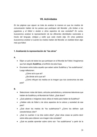 VII. Actividades

En las páginas que siguen se trata de analizar la manera en que los medios de
comunicación hablan de los países que participan del Mundial. ¿Se limitan a los
jugadores y al fútbol o aluden a otros aspectos de esa sociedad? En suma,
buscaremos analizar la representación de las diferentes identidades nacionales a
través del lenguaje, códigos y estilo que cada medio elija. En otras palabras
buscaremos analizar si cuando los medios hablan del Mundial, en realidad dicen algo
más que fútbol.



1. Analizando la representación de “los otros”


A.
     •   Elijan un país de todos los que participan en el Mundial de Fútbol. Imaginemos
         que han elegido Sudáfrica, el anfitrión de esta Copa.
     •   Enumeren entre todos aquello que saben sobre Sudáfrica y “los sudafricanos”.
         Luego reflexionen:
                 ¿Cómo sé lo que sé?
                 ¿De dónde sé lo que sé?
                 ¿Cómo influyen los medios en la imagen que nos construimos de este
         país?


B.
     •   Seleccionen notas del diario, artículos periodísticos y emisiones televisivas que
         hablen de Sudáfrica y el Mundial de Fútbol. ¿Qué dicen?
     •   ¿Qué palabras o imágenes clave utiliza el medio para hablar de Sudáfrica?
     •   ¿Hablan sólo de fútbol o de otros aspectos de la cultura y sociedad de ese
         país?
     •   ¿Qué dicen los medios de “los sudafricanos”? ¿Cómo los definen: qué
         características citan?
     •   ¿Qué no cuentan ni se dice sobre ellos? ¿Qué otras cosas se podría decir
         sobre ellos para obtener una imagen más completa?
     •   ¿Qué es posible aprender sobre cómo son ·”los sudafricanos” a partir de la



                                                                                       28
 