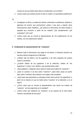 manera en que se habla sobre ellos en la televisión y en el diario?
     •   ¿Cómo creen que hubiera escrito la nota un medio o un periodista sudafricano?


C.
     •   Investiguen en libros y revistas de historia, entrevisten a profesores, diríjanse a
         agencias de turismo que promocionen visitas a ese país y releven otras
         informaciones sobre Sudáfrica. ¿Se parece la información de otras fuentes a
         aquellas que reunieron a partir de los medios? ¿Se complementa? ¿Se
         contradice? ¿Por qué?
     •   ¿Cómo creen que se vincula la representación de “los sudafricanos” en los
         medios, con los sudafricanos reales?




2. Analizando la representación de “nosotros”


     •   Releven toda la información que salga en los diarios o noticieros durante una
         semana sobre la Argentina en el Mundial.
     •   ¿Hablan sólo de fútbol y de los jugadores o de otros aspectos de nuestra
         cultura y sociedad?
     •   ¿Cuándo hablan de los jugadores o de la selección, hablan de “los
         argentinos”? ¿Cómo “nos” definen: qué características citan?
     •   ¿Qué palabras o imágenes clave utiliza el medio para hablar de “nosotros”?
     •   ¿Qué no cuentan ni se dice sobre “nosotros”? ¿Qué otras cosas se podría
         decir sobre “nosotros” para obtener una imagen más completa?
     •   ¿Qué creen que aprendería un extranjero sobre cómo somos ”los argentinos” a
         partir de la manera en que se habla sobre “nosotros” en la televisión y en el
         diario?
     •   ¿Cómo creen que se vincula la representación que hacen los medios de
         “nosotros” con los argentinos en la realidad?
     •   ¿Cómo creen que hablarían de “nosotros”, si los autores de la nota fueran
         medios o periodistas de otro país?




                                                                                         29
 