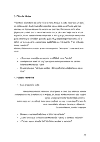 3. Fútbol e ídolos


“Pedrito se apioló tarde de cómo venía la mano. Porque él podía haber sido un ídolo,
un ídolo popular, desde mucho tiempo antes. Lo que pasa que el Pedro, vos viste
cómo es, un tipo que se pasa de correcto, de buen tipo. Decime vos, ocho años
jugando en primera y no lo habían expulsado nunca. ¡Nunca mi viejo, nunca! Ni una
expulsión, ni una tarjeta amarilla aunque sea. Y mirá que liga, eh! Porque siempre fue
para adelante y lo estrolaban que daba gusto. Muy respetado por los rivales, por el
referí, por todos, pero le pegaban cada guadañazo que ni te cuento. Y sin embargo,
nunca reaccionó.”
Roberto Fontanarrosa, escritor y humorista argentino. Del cuento “Lo que se dice un
ídolo”


   •     ¿Creen que es posible ser correcto en el fútbol, como Pedrito?
   •     Averigüen qué es el “fair play” que aparece siempre antes de los partidos
         durante el Mundial de Fútbol
   •     El autor dice que Pedrito es un ídolo ¿Cómo definirían ustedes lo que es un
         ídolo?


4. Fútbol e Identidad


   •     Lean el siguiente texto:


           “Un vacío asombroso: la historia oficial ignora al fútbol. Los textos de historia
contemporánea no lo mencionan, ni de paso, en países donde el fútbol ha sido y sigue
                                        siendo un signo primordial de identidad colectiva.
   Juego luego soy: el estilo de juego es un modo de ser, que revela el perfil propio de
                                     cada comunidad y afirma su derecho a l diferencia”
                                                     Eduardo Galeano, escritor uruguayo


   •     Debatan: ¿qué significado tiene el fútbol para el autor?
   •     ¿Cómo creen que se relaciona el Mundial de Fútbol y la identidad nacional?
   •     ¿Piensan que un Mundial de Fútbol integra más a la sociedad?




                                                                                         30
 